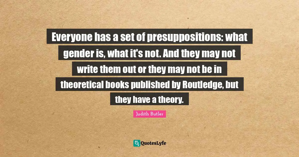Everyone has a set of presuppositions: what gender is, what it's not. And they may not write them out or they may not be in theoretical books published by Routledge, but they have a theory.