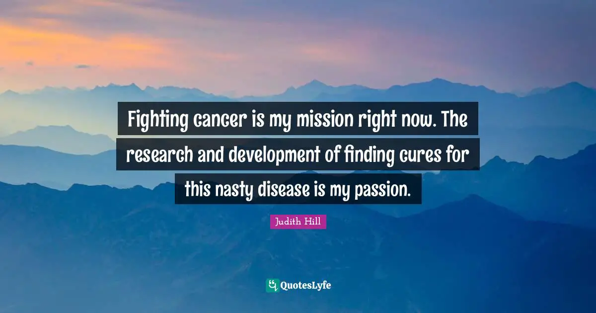 Fighting cancer is my mission right now. The research and development of finding cures for this nasty disease is my passion.