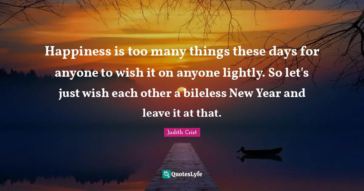 Happiness is too many things these days for anyone to wish it on anyone lightly. So let's just wish each other a bileless New Year and leave it at that.