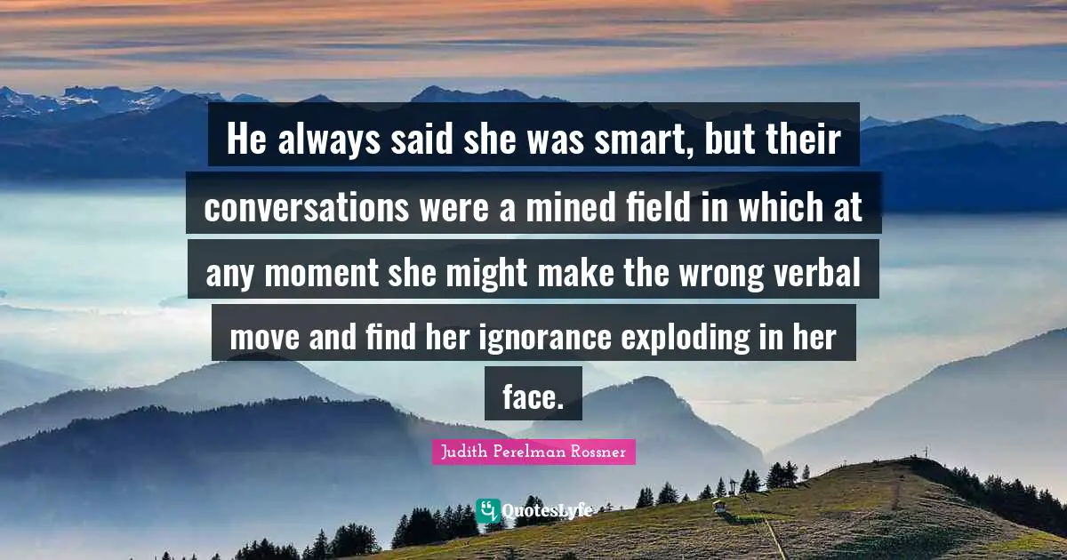 He always said she was smart, but their conversations were a mined field in which at any moment she might make the wrong verbal move and find her ignorance exploding in her face.