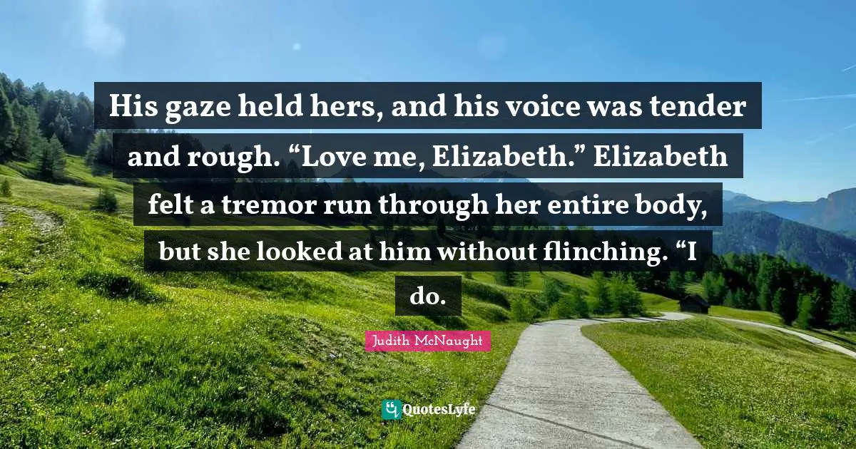 His gaze held hers, and his voice was tender and rough. “Love me, Elizabeth.” Elizabeth felt a tremor run through her entire body, but she looked at him without flinching. “I do.