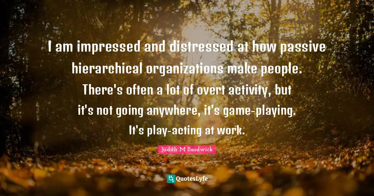 I am impressed and distressed at how passive hierarchical organizations make people. There's often a lot of overt activity, but it's not going anywhere, it's game-playing. It's play-acting at work.