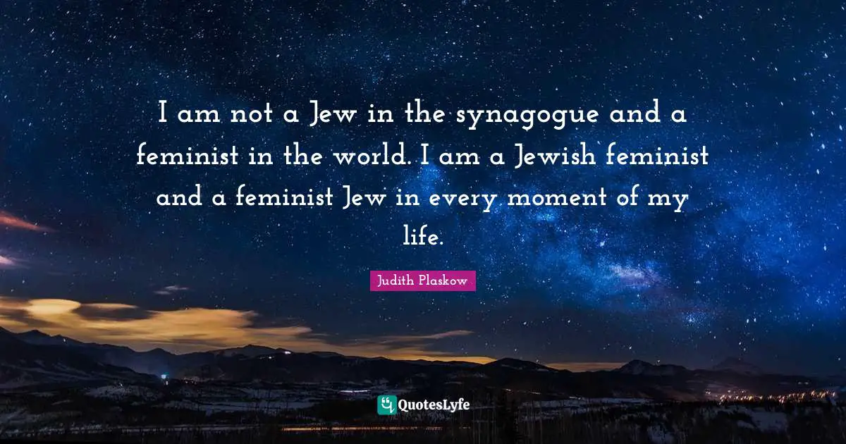 I am not a Jew in the synagogue and a feminist in the world. I am a Jewish feminist and a feminist Jew in every moment of my life.