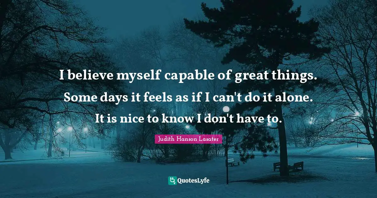 I believe myself capable of great things. Some days it feels as if I can't do it alone. It is nice to know I don't have to.