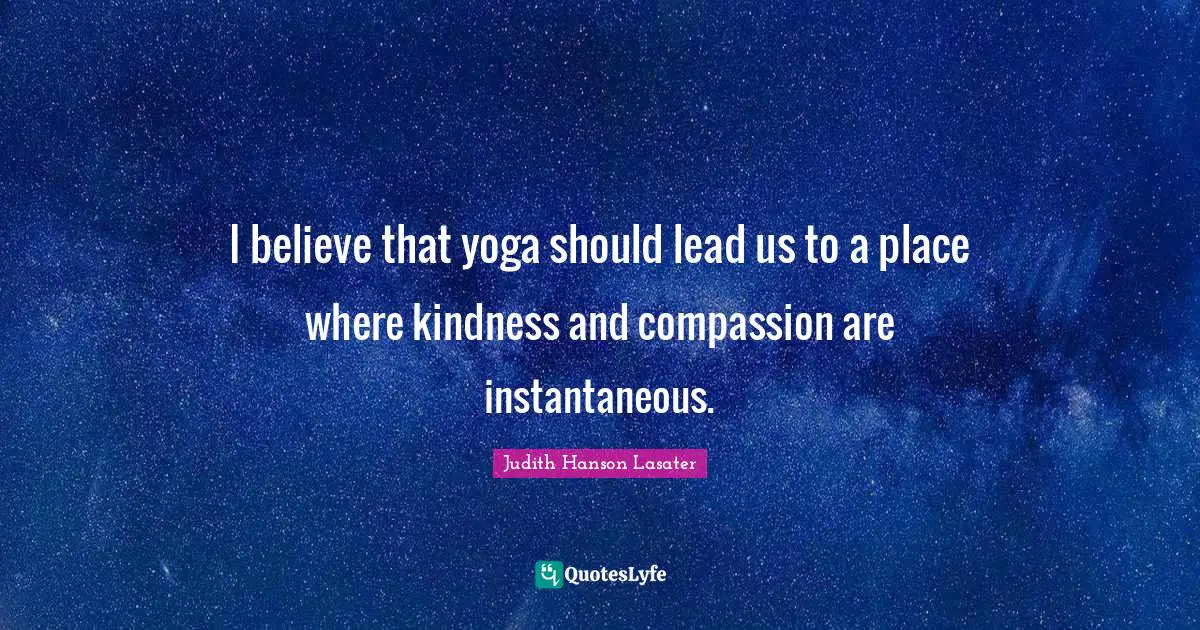 I believe that yoga should lead us to a place where kindness and compassion are instantaneous.