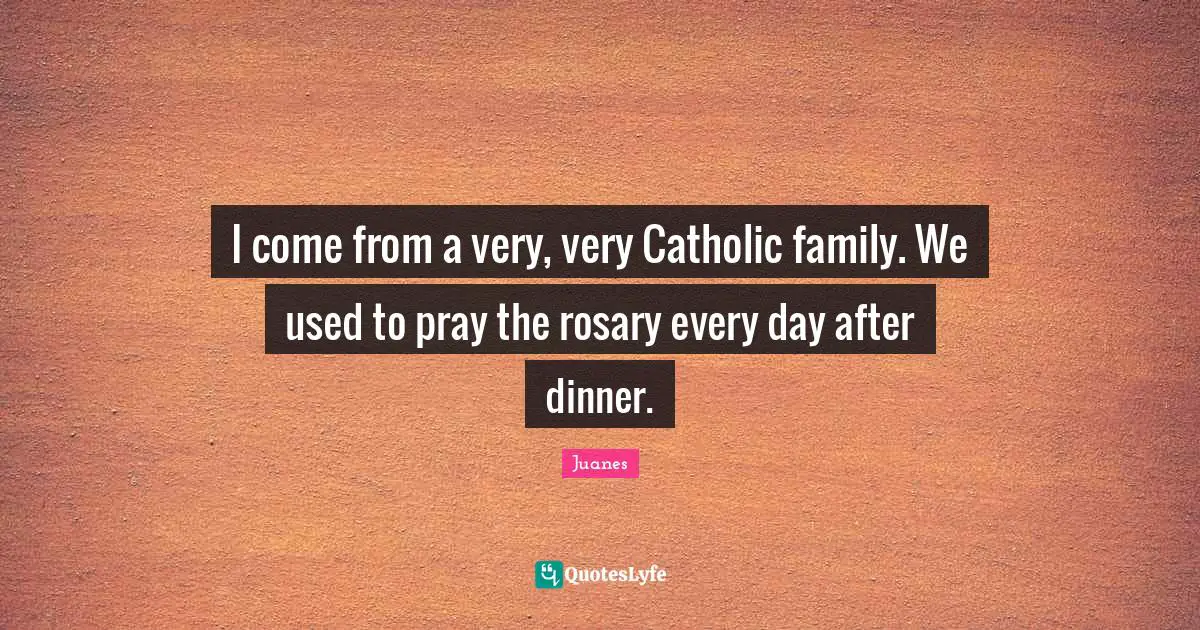 I come from a very, very Catholic family. We used to pray the rosary every day after dinner.