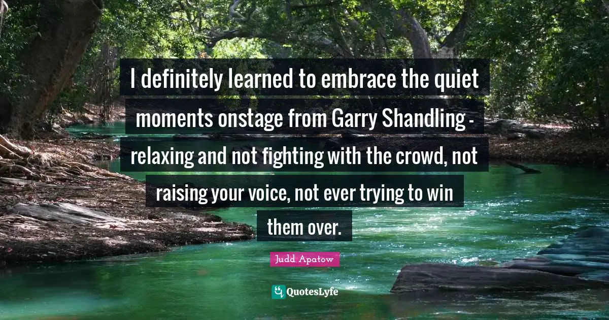I definitely learned to embrace the quiet moments onstage from Garry Shandling - relaxing and not fighting with the crowd, not raising your voice, not ever trying to win them over.