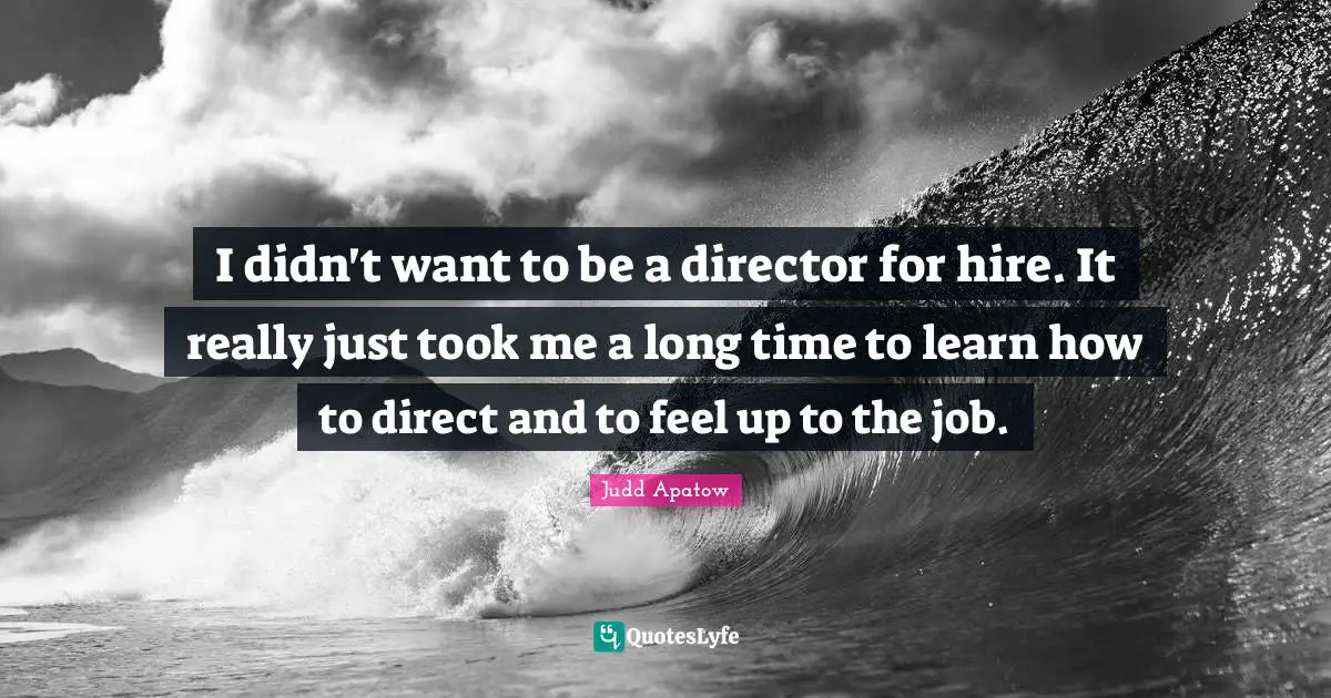 I didn't want to be a director for hire. It really just took me a long time to learn how to direct and to feel up to the job.