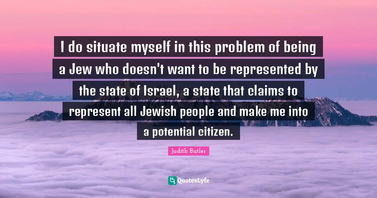 I do situate myself in this problem of being a Jew who doesn't want to be represented by the state of Israel, a state that claims to represent all Jewish people and make me into a potential citizen.