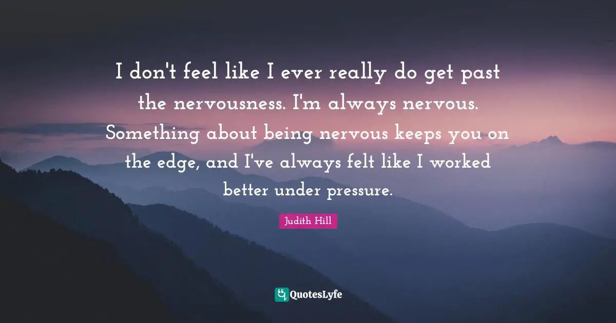I don't feel like I ever really do get past the nervousness. I'm always nervous. Something about being nervous keeps you on the edge, and I've always felt like I worked better under pressure.