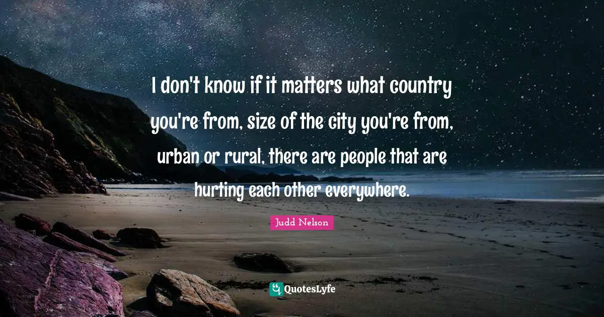 I don't know if it matters what country you're from, size of the city you're from, urban or rural, there are people that are hurting each other everywhere.