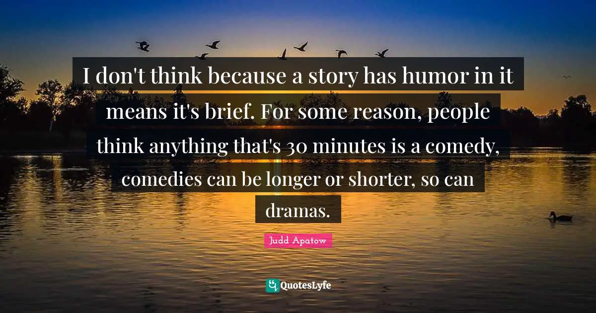 I don't think because a story has humor in it means it's brief. For some reason, people think anything that's 30 minutes is a comedy, comedies can be longer or shorter, so can dramas.