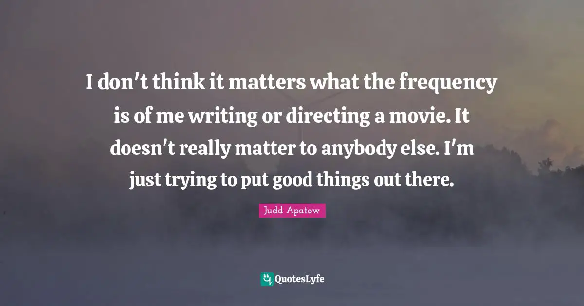 I don't think it matters what the frequency is of me writing or directing a movie. It doesn't really matter to anybody else. I'm just trying to put good things out there.