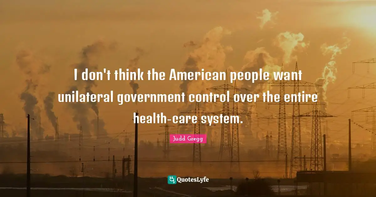 I don't think the American people want unilateral government control over the entire health-care system.