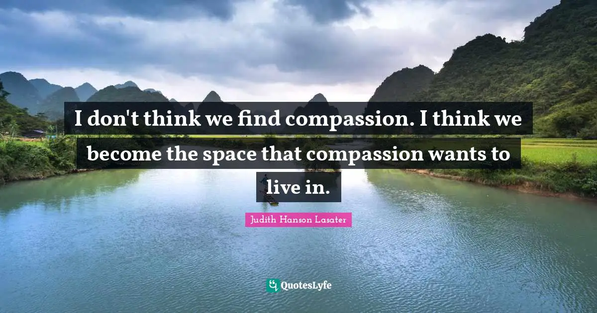 I don't think we find compassion. I think we become the space that compassion wants to live in.