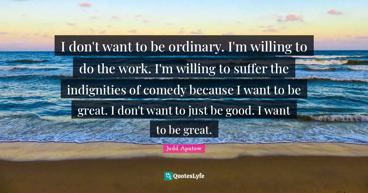 I don't want to be ordinary. I'm willing to do the work. I'm willing to suffer the indignities of comedy because I want to be great. I don't want to just be good. I want to be great.