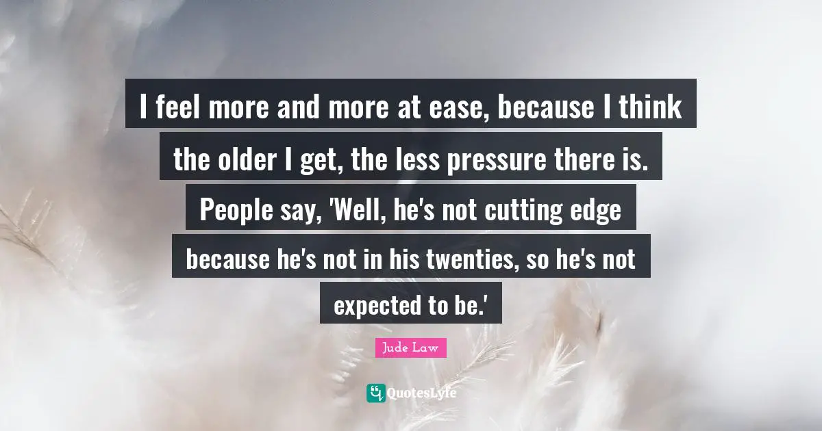 I feel more and more at ease, because I think the older I get, the less pressure there is. People say, 'Well, he's not cutting edge because he's not in his twenties, so he's not expected to be.'
