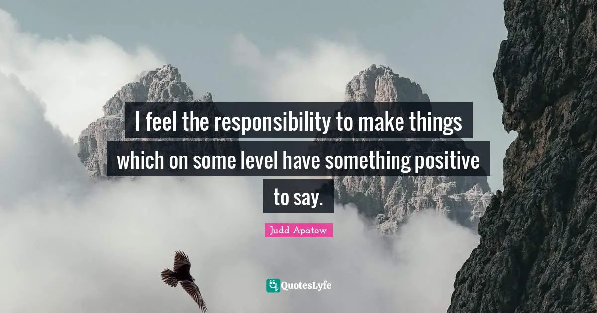 I feel the responsibility to make things which on some level have something positive to say.