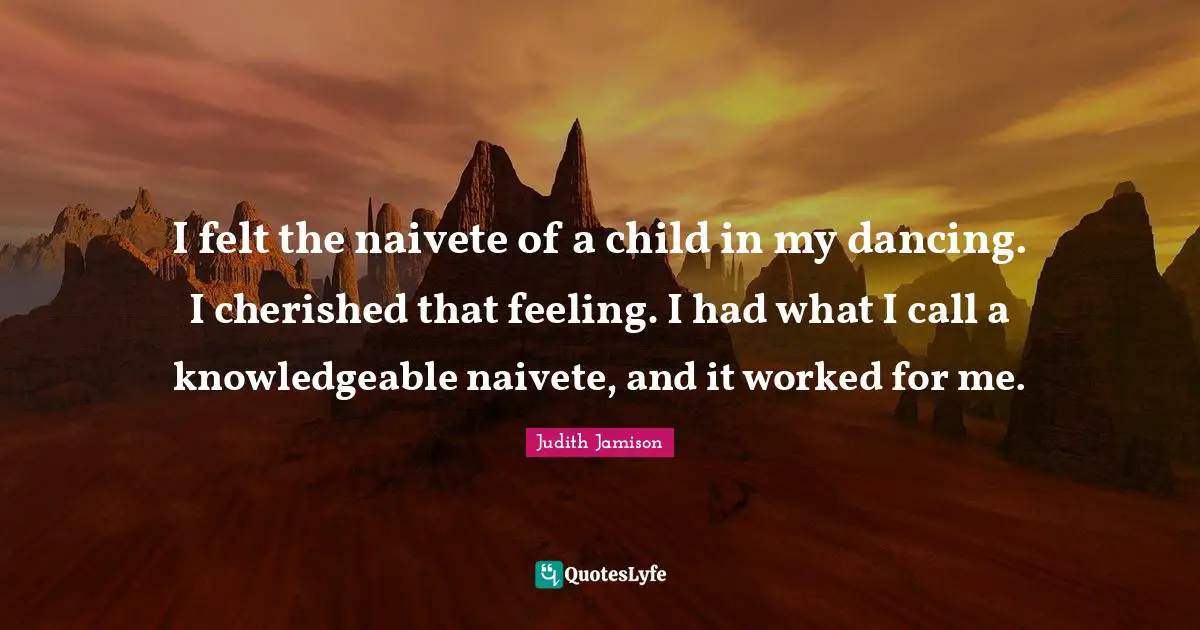 I felt the naivete of a child in my dancing. I cherished that feeling. I had what I call a knowledgeable naivete, and it worked for me.