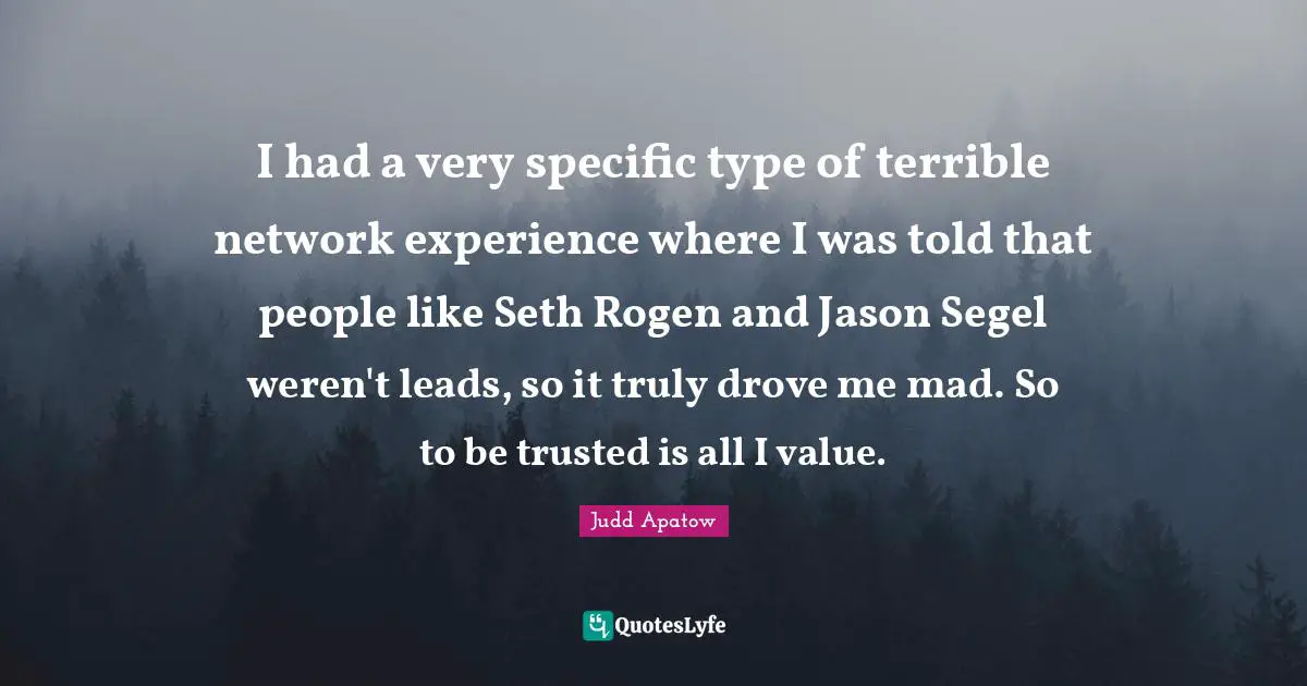 I had a very specific type of terrible network experience where I was told that people like Seth Rogen and Jason Segel weren't leads, so it truly drove me mad. So to be trusted is all I value.