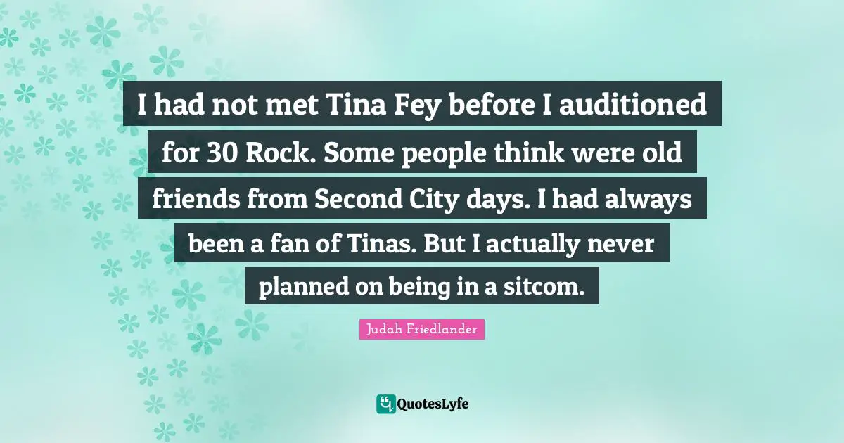 Sitcom Quotes: "I had not met Tina Fey before I auditioned for 30 Rock. Some people think were old friends from Second City days. I had always been a fan of Tinas. But I actually never planned on being in a sitcom."