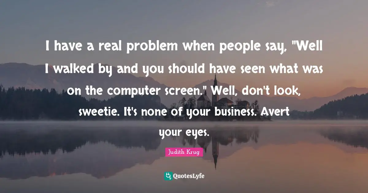 I have a real problem when people say, "Well I walked by and you should have seen what was on the computer screen." Well, don't look, sweetie. It's none of your business. Avert your eyes.