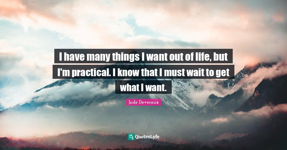 I have many things I want out of life, but I'm practical. I know that I must wait to get what I want.