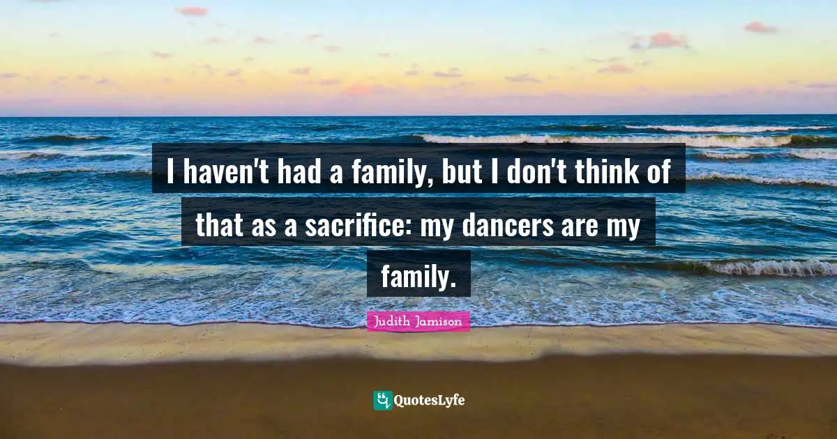 I haven't had a family, but I don't think of that as a sacrifice: my dancers are my family.