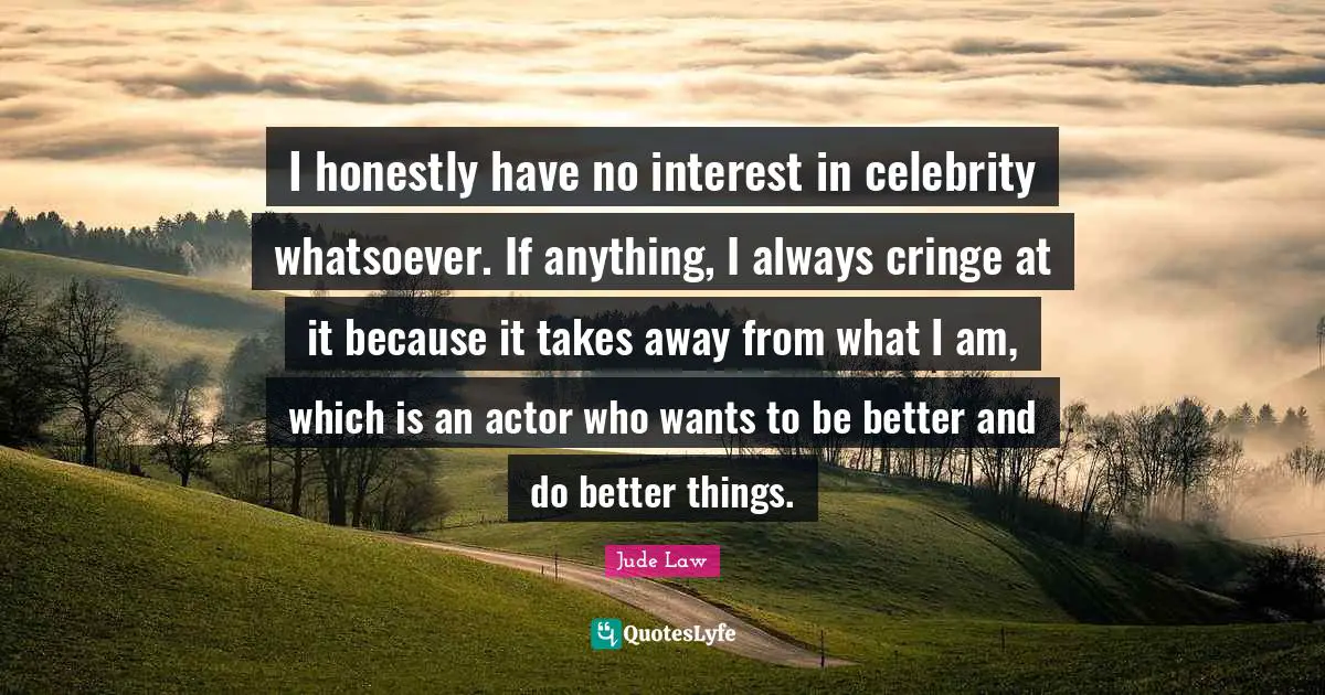 I honestly have no interest in celebrity whatsoever. If anything, I always cringe at it because it takes away from what I am, which is an actor who wants to be better and do better things.