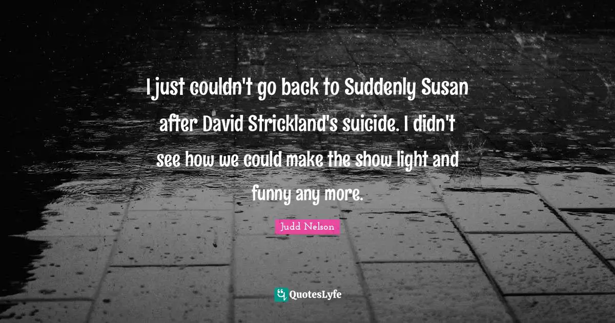I just couldn't go back to Suddenly Susan after David Strickland's suicide. I didn't see how we could make the show light and funny any more.