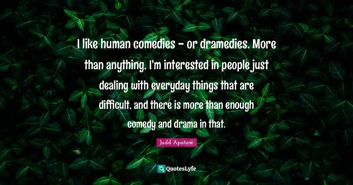 I like human comedies - or dramedies. More than anything, I'm interested in people just dealing with everyday things that are difficult, and there is more than enough comedy and drama in that.