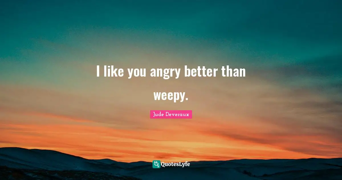 I like you angry better than weepy.