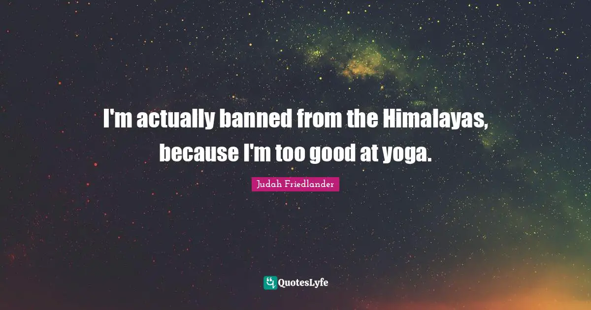 I'm actually banned from the Himalayas, because I'm too good at yoga.