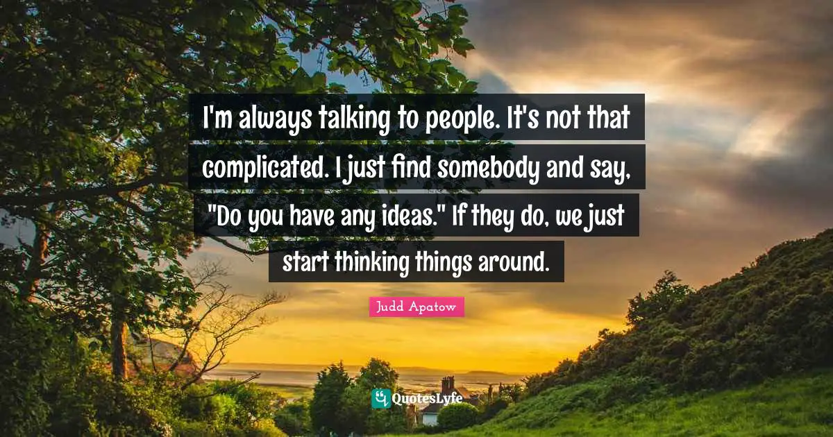 I'm always talking to people. It's not that complicated. I just find somebody and say, "Do you have any ideas." If they do, we just start thinking things around.