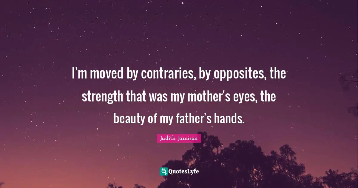 I'm moved by contraries, by opposites, the strength that was my mother's eyes, the beauty of my father's hands.
