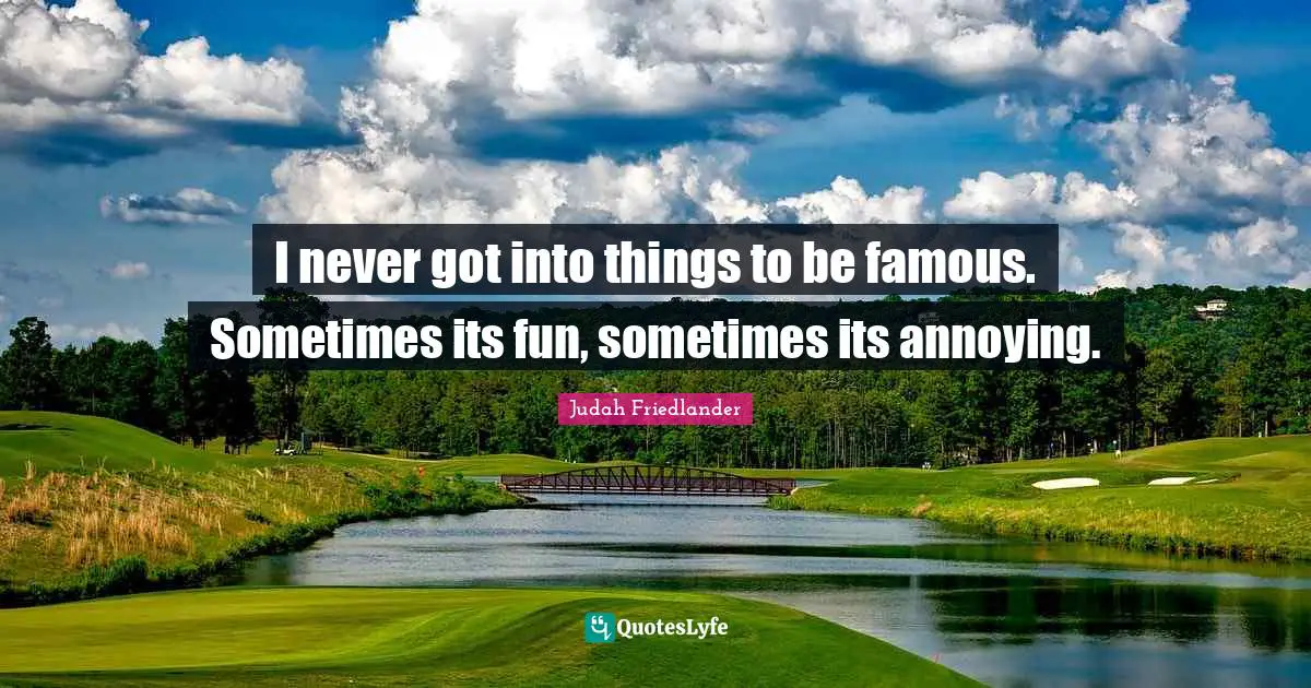 I never got into things to be famous. Sometimes its fun, sometimes its annoying.