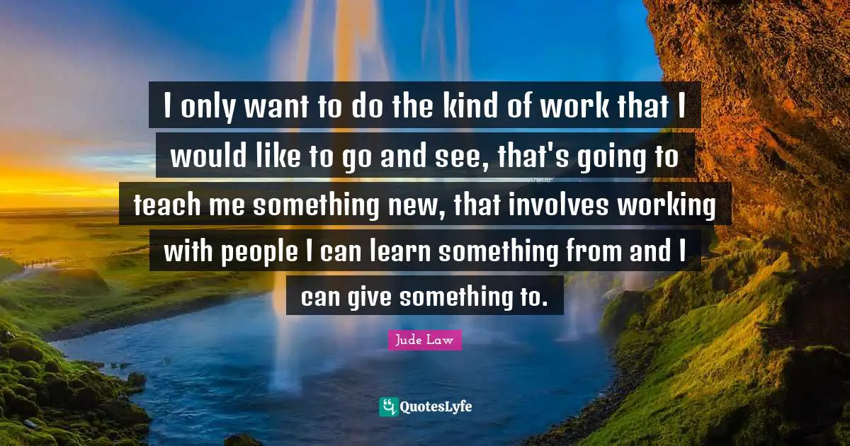 I only want to do the kind of work that I would like to go and see, that's going to teach me something new, that involves working with people I can learn something from and I can give something to.