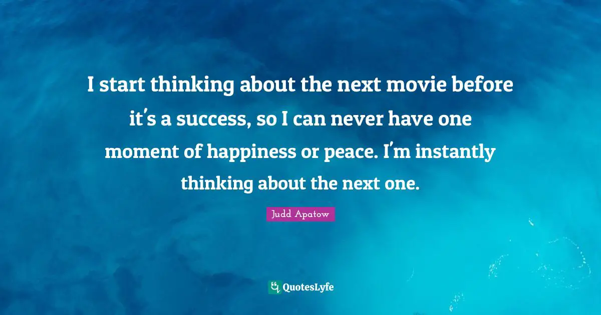 I start thinking about the next movie before it's a success, so I can never have one moment of happiness or peace. I'm instantly thinking about the next one.