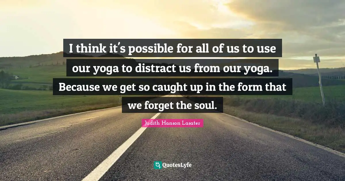 I think it's possible for all of us to use our yoga to distract us from our yoga. Because we get so caught up in the form that we forget the soul.