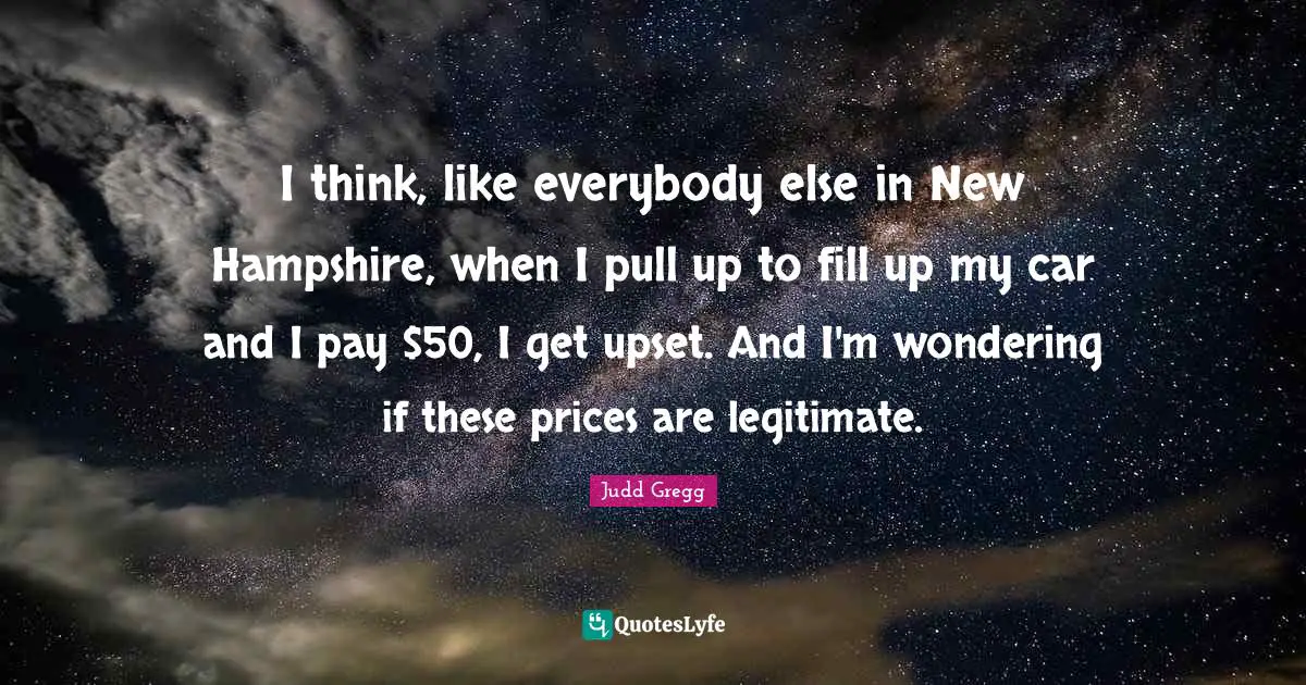 I think, like everybody else in New Hampshire, when I pull up to fill up my car and I pay $50, I get upset. And I'm wondering if these prices are legitimate.