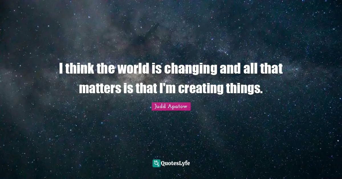I think the world is changing and all that matters is that I'm creating things.