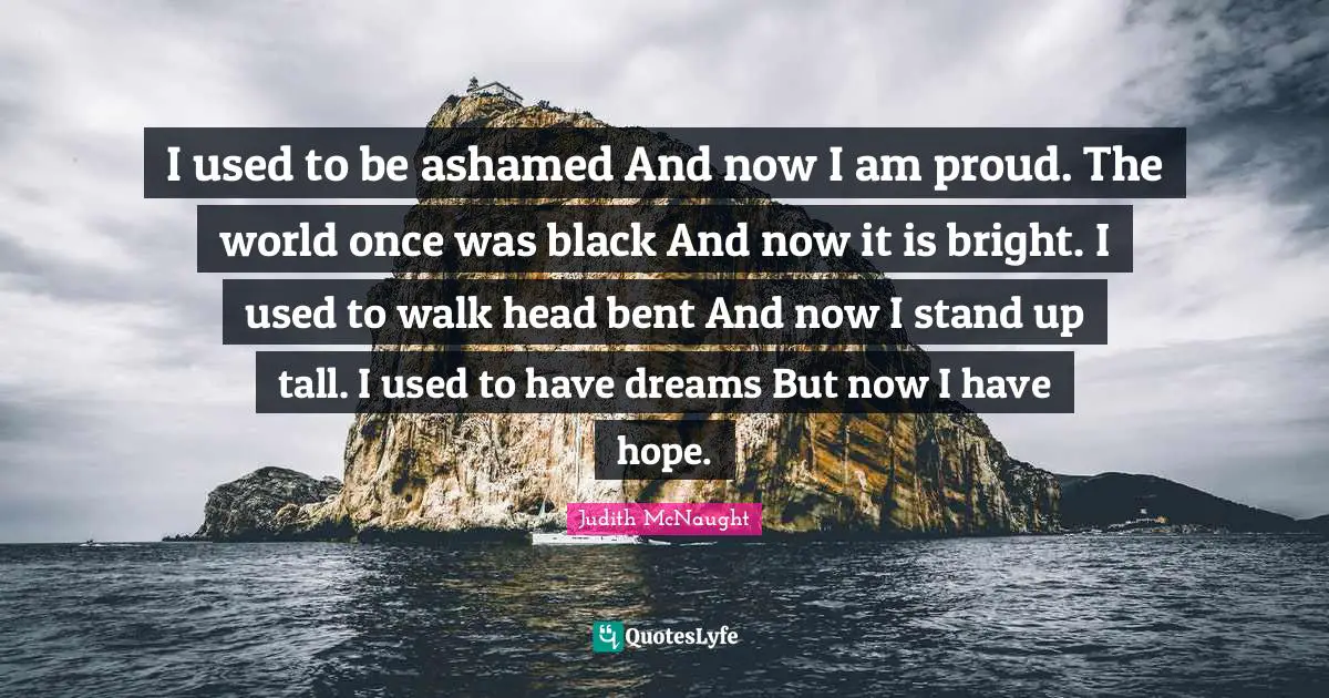I used to be ashamed And now I am proud. The world once was black And now it is bright. I used to walk head bent And now I stand up tall. I used to have dreams But now I have hope.