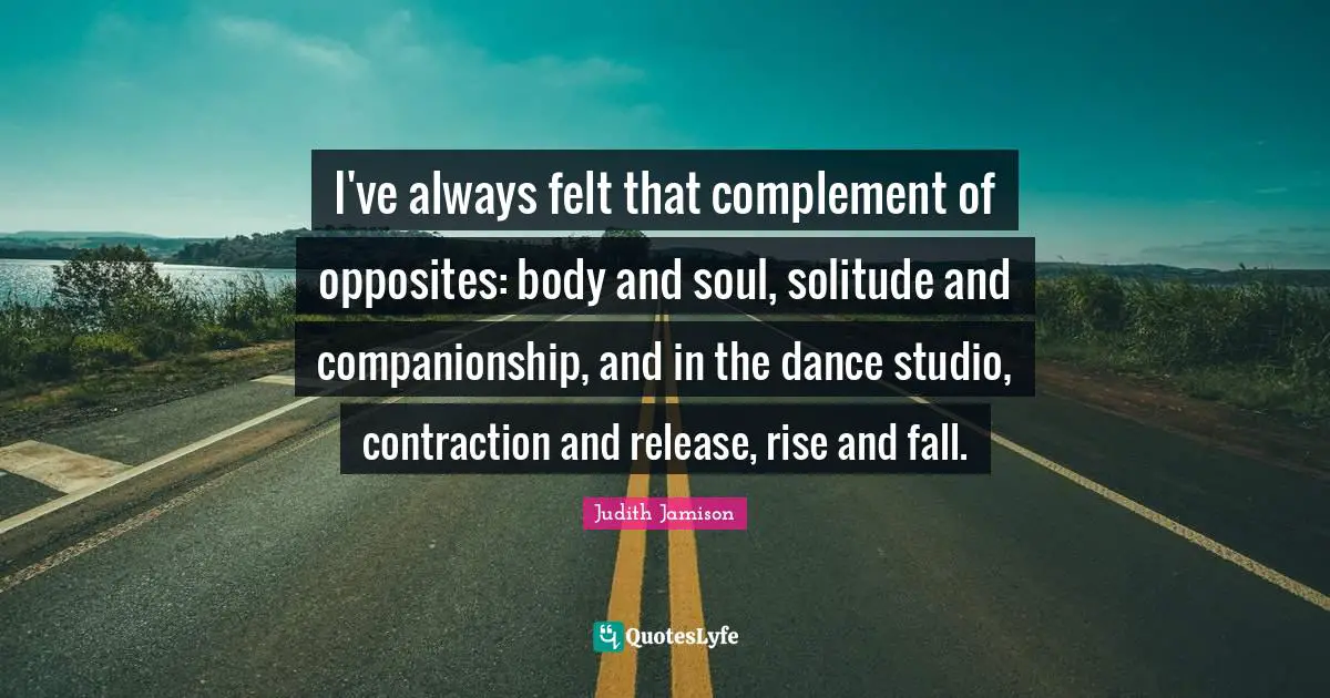 Rise Quotes: "I've always felt that complement of opposites: body and soul, solitude and companionship, and in the dance studio, contraction and release, rise and fall."