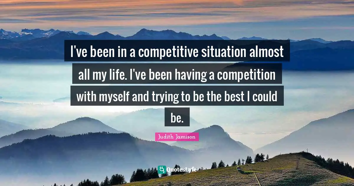 I've been in a competitive situation almost all my life. I've been having a competition with myself and trying to be the best I could be.
