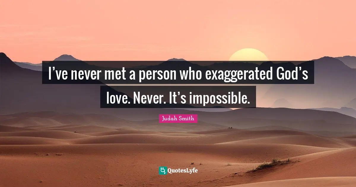 I’ve never met a person who exaggerated God’s love. Never. It’s impossible.