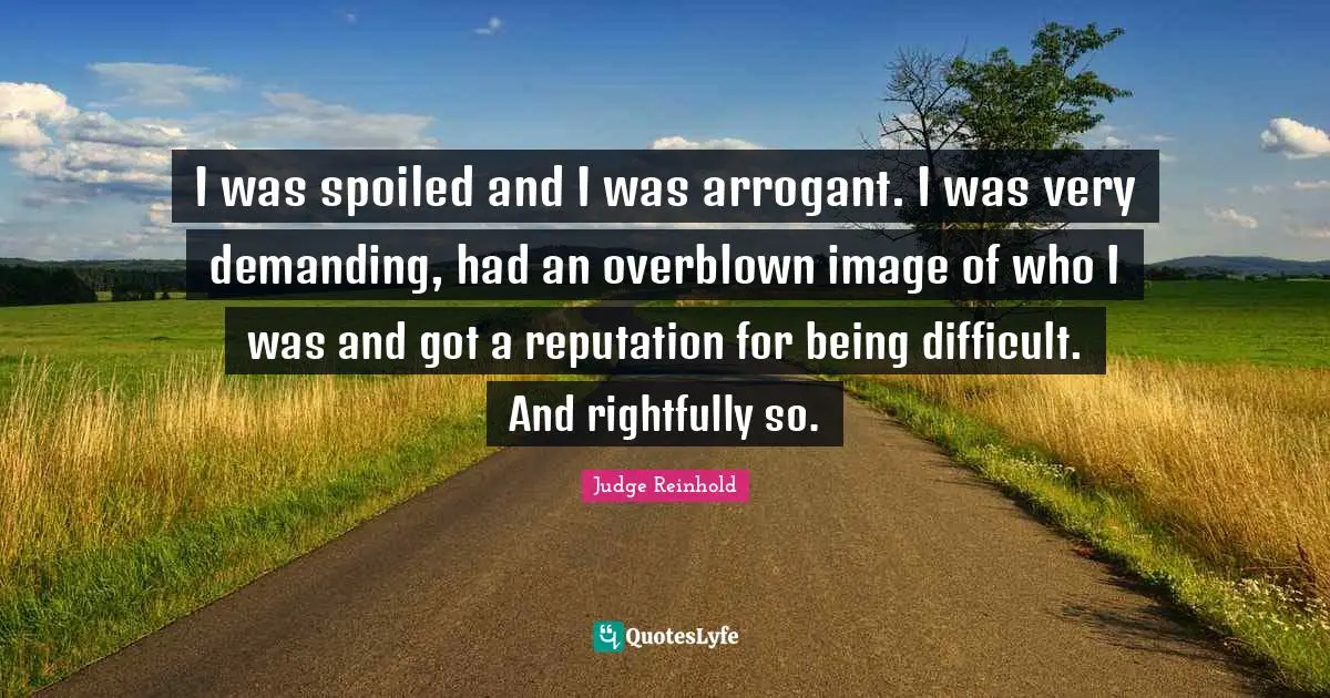 I was spoiled and I was arrogant. I was very demanding, had an overblown image of who I was and got a reputation for being difficult. And rightfully so.