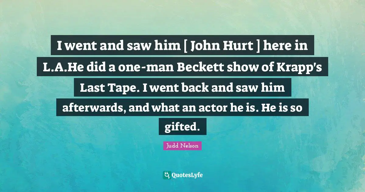 I went and saw him [ John Hurt ] here in L.A.He did a one-man Beckett show of Krapp's Last Tape. I went back and saw him afterwards, and what an actor he is. He is so gifted.