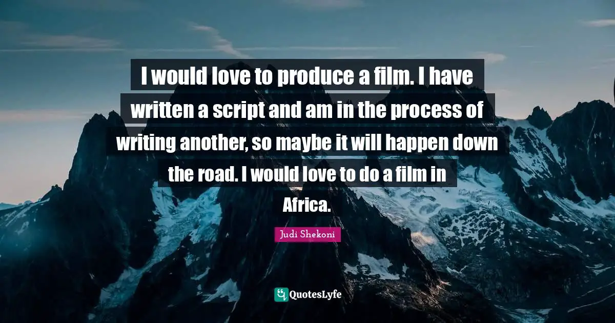 I would love to produce a film. I have written a script and am in the process of writing another, so maybe it will happen down the road. I would love to do a film in Africa.