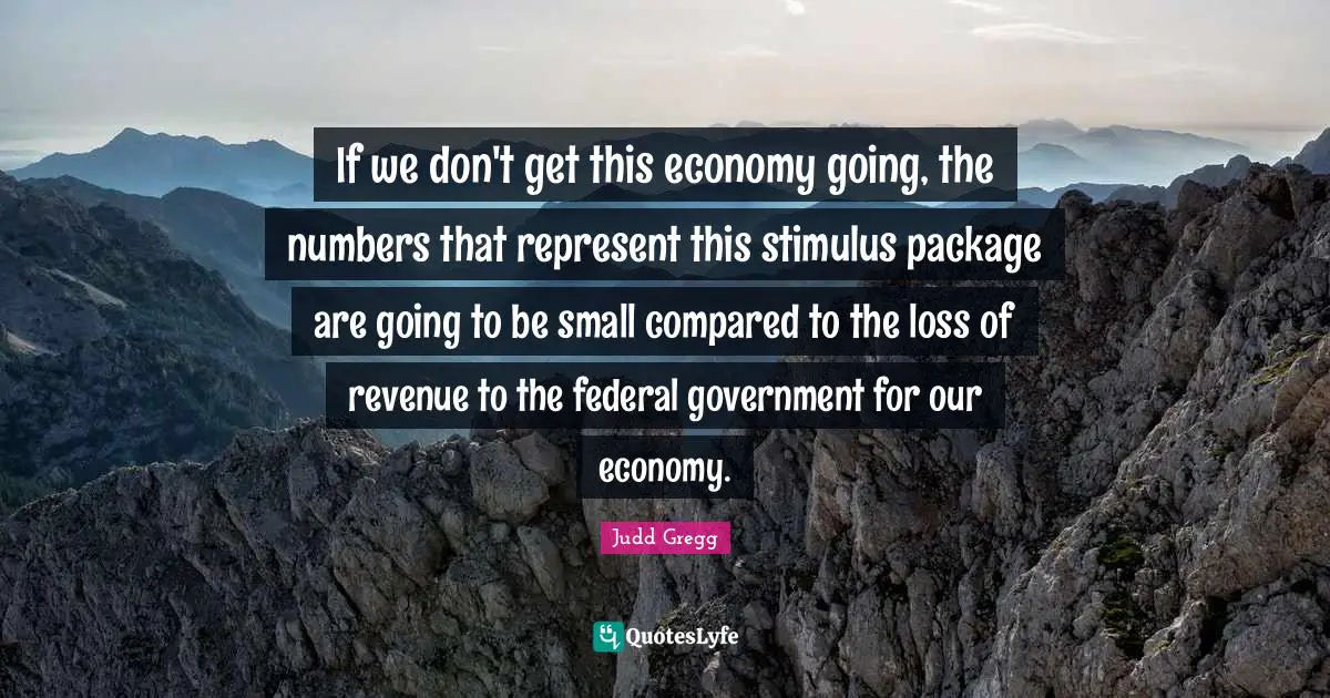 If we don't get this economy going, the numbers that represent this stimulus package are going to be small compared to the loss of revenue to the federal government for our economy.