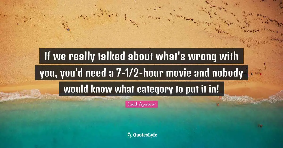 If we really talked about what's wrong with you, you'd need a 7-1/2-hour movie and nobody would know what category to put it in!